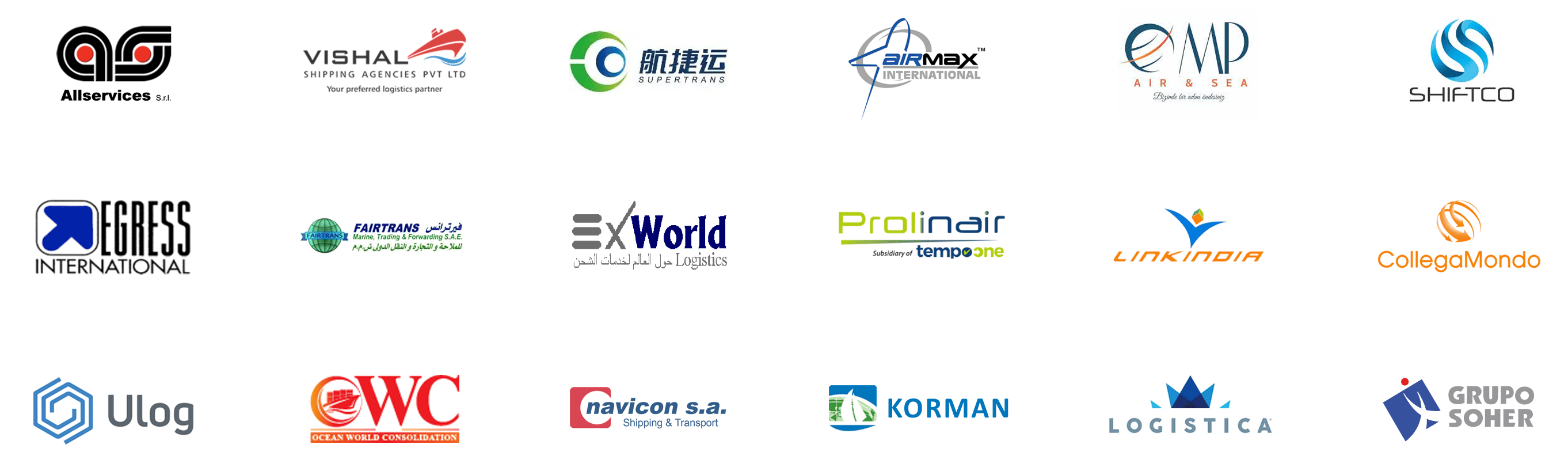 Allservices Srl, Vishal Shipping Agencies, Xiamen Supertrans Logistics, AIRMAX INTERNATIONAL, MP AIR SEA LOJISTIK, SHIFTCO SHIPPING & LOGISTICS, EGRESS INTERNATIONAL, FAIRTRANS MARINE TRADING AND FORWARDING, Ex World Logistics, PROLINAIR, LINKINDIA LOGISTICS, COLLEGAMONDO, ULOG, OCEAN WORLD CONSOLIDATION SERVICES, NAVICON, KORMAN INTERNATIONAL, LOGISTICA, LOGISTICA - MASENI S.A., Soulistic Group